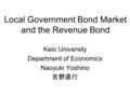 Local Government Bond Market and the Revenue Bond Keio University Department of Economics Naoyuki Yoshino 吉野直行.