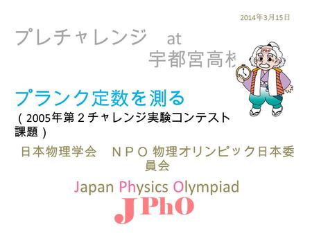 プレチャレンジ at 宇都宮高校 日本物理学会 ＮＰＯ 物理オリンピック日本委 員会 Japan Physics Olympiad J PhO 2014 年 3 月 15 日 プランク定数を測る （ 2005 年第２チャレンジ実験コンテスト 課題）