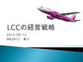 2013-09-12 MG0412 まい.  概要・目的  LCC とは  日本の LCC  LCC の特徴  なぜ低価格が実現できるのか  利用者の声（プラス・マイナス）  LCC の課題  主張  参考文献.