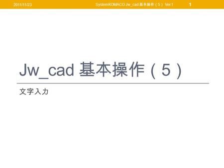Jw_cad 基本操作（ 5 ） 文字入力 2011/11/23 SystemKOMACO Jw_cad 基本操作（ 5 ） Ver.1 1.