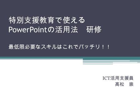 特別支援教育で使える PowerPoint の活用法 研修 最低限必要なスキルはこれでバッチリ！！ ICT 活用支援員 高松 崇.