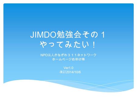 JIMDO 勉強会その１ やってみたい！ NPO 法人かながわ３１１ネットワーク ホームページお助け隊 Ver1.0 改訂 2014/10/6.