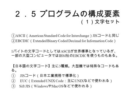 ２．５ プログラムの構成要素 （１）文字セット ① ASCII （ American Standard Code for Interchange ） JIS コードと同じ ② EBCDIC （ Extended Binary Coded Decimal for Information Code ） 1.