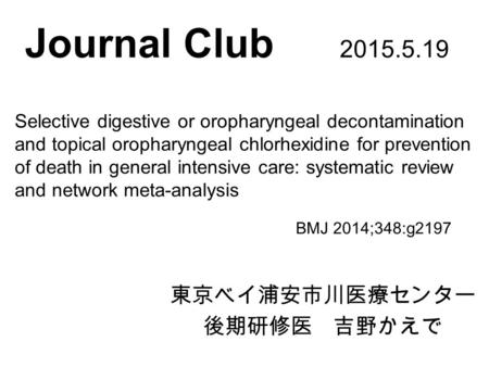 Journal Club 2015.5.19 東京ベイ浦安市川医療センター 後期研修医 吉野かえで BMJ 2014;348:g2197 Selective digestive or oropharyngeal decontamination and topical oropharyngeal chlorhexidine.