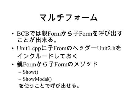 マルチフォーム BCB では親 Form から子 Form を呼び出す ことが出来る。 Unit1.cpp に子 From のヘッダー Unit2.h を インクルードしておく 親 Form から子 Form のメソッド –Show() –ShowModal() を使うことで呼び出せる。