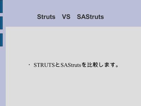 Struts VS SAStruts ・ STRUTS と SAStruts を比較します。. Struts のメリット１ STRUTS はディファクトスタンダード。 ↓ プログラマがたくさんいる。 ライブラリ、ツールがたくさんある。 ビジネス案件が豊富。 書籍などの情報元が豊富。