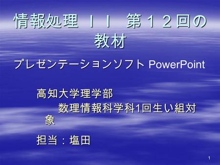 1 情報処理 ＩＩ 第１２回の 教材 高知大学理学部 数理情報科学科 1 回生い組対 象 数理情報科学科 1 回生い組対 象担当：塩田 プレゼンテーションソフト プレゼンテーションソフト PowerPoint.