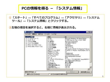 1 PC の情報を得る － 「システム情報」 ①「スタート」 → 「すべてのプログラム」 → 「アクセサリ」 → 「システム ツール」 → 「システム情報」とクリックする。 ②左欄の項目を選択すると、右欄に情報が表示される。
