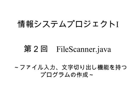 情報システムプロジェクト I 第２回 FileScanner.java ～ファイル入力、文字切り出し機能を持つ プログラムの作成～