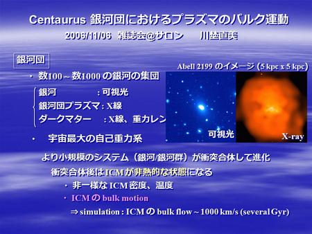 Centaurus 銀河団におけるプラズマのバルク運動 2006/11/06 サロン 川埜直美 銀河団 銀河 : 可視光 銀河団プラズマ : X 線 ・ 数 100 ~ 数 1000 の銀河の集団 ダークマター : X 線、重力レンズ ・ 宇宙最大の自己重力系 より小規模のシステム（銀河.