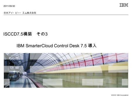 © 2012 IBM Corporation ISCCD7.5 構築 その 3 IBM SmarterCloud Control Desk 7.5 導入 2011/09/30 日本アイ・ビー・エム株式会社.