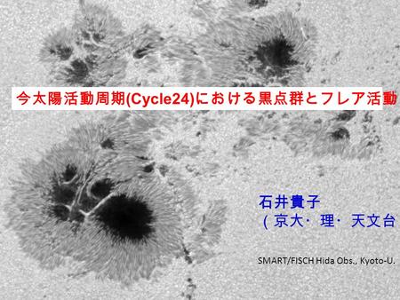 今太陽活動周期 (Cycle24) における黒点群とフレア活動 石井貴子 （京大・理・天文台） SMART/FISCH Hida Obs., Kyoto-U.