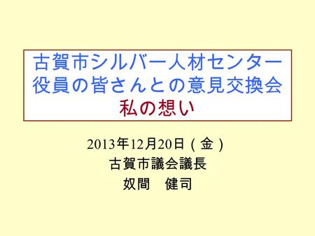 古賀市シルバー人材センター 役員の皆さんとの意見交換会 私の想い 2013 年 12 月 20 日（金） 古賀市議会議長 奴間 健司.