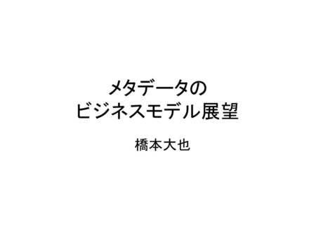 メタデータの ビジネスモデル展望 　橋本大也.