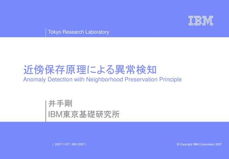 近傍保存原理による異常検知 Anomaly Detection with Neighborhood Preservation Principle 井手剛 IBM東京基礎研究所 | 2007/11/07 | IBIS 2007 |