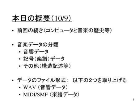 本日の概要（10/9） 前回の続き（コンピュータと音楽の歴史等） 音楽データの分類 音響データ 記号（楽譜）データ その他（構造記述等）