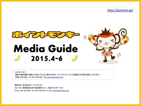 Media Guide 2015.4-6 http://poimon.jp/ 《 お 知 ら せ 》 最新の媒体情報や直割、お得なプランをご案内する『オープンスマイル・メディア通信』を不定期で配信しております。 お問い合わせ先　TEL 053-450-8067　Mail sales@opensmile.co.jp.