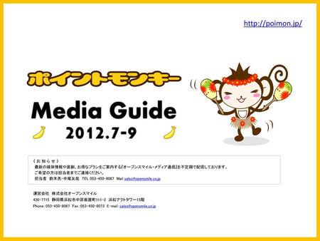 Media Guide 2012.7-9 http://poimon.jp/ 《 お 知 ら せ 》 最新の媒体情報や直割、お得なプランをご案内する『オープンスマイル・メディア通信』を不定期で配信しております。 ご希望の方は担当者までご連絡ください。 担当者　鈴木亮・中尾友哉　TEL 053-450-8067　Mail.