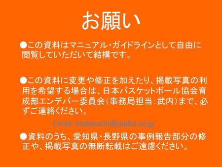お願い ●この資料はマニュアル・ガイドラインとして自由に閲覧していただいて結構です。 ●この資料に変更や修正を加えたり、掲載写真の利用を希望する場合は、日本バスケットボール協会育成部エンデバー委員会（事務局担当：武内）まで、必ずご連絡ください。 Email: ktakeuchi@jabba.or.jp.