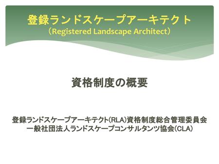 登録ランドスケープアーキテクト （Registered Landscape Architect） 資格制度の概要 登録ランドスケープアーキテクト(RLA)資格制度総合管理委員会 一般社団法人ランドスケープコンサルタンツ協会(CLA)