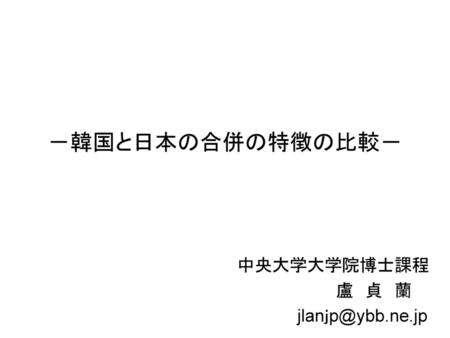 中央大学大学院博士課程 盧 貞 蘭 jlanｊp@ybb.ne.jp －韓国と日本の合併の特徴の比較－ 　　　　　　　中央大学大学院博士課程 　　　　　　　　　　　　　　盧　貞　蘭 　　　　　　　　　　　　jlanｊp@ybb.ne.jp.