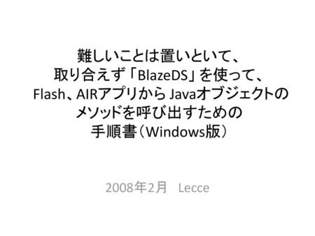 難しいことは置いといて、 取り合えず 「BlazeDS」 を使って、 Flash、AIRアプリから Javaオブジェクトのメソッドを呼び出すための 手順書（Windows版） 2008年2月　Lecce.