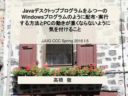 JavaデスクトッププログラムをふつーのWindowsプログラムのように配布・実行 する方法とPCの動きが重くならないように 気を付けること JJUG CCC Spring 2016 I-5 高橋　徹.