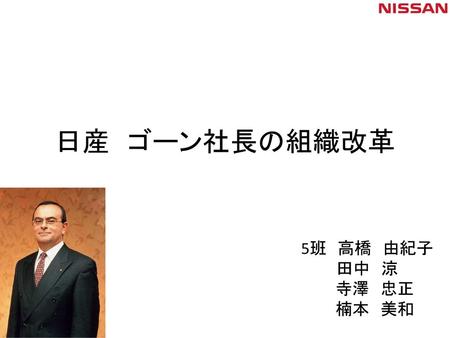 日産 ゴーン社長の組織改革 5班 高橋 由紀子 田中 涼 寺澤 忠正 楠本 美和 これから５班の発表を始めさせて頂きます。