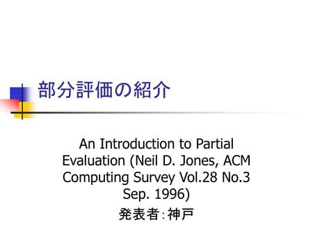 部分評価の紹介 An Introduction to Partial Evaluation (Neil D. Jones, ACM Computing Survey Vol.28 No.3 Sep. 1996) 発表者：神戸.