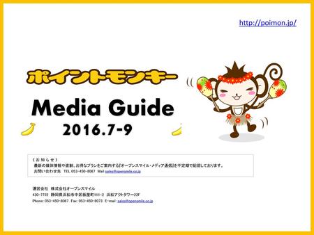 Media Guide 2016.7-9 http://poimon.jp/ 《 お 知 ら せ 》 最新の媒体情報や直割、お得なプランをご案内する『オープンスマイル・メディア通信』を不定期で配信しております。 お問い合わせ先　TEL 053-450-8067　Mail sales@opensmile.co.jp.