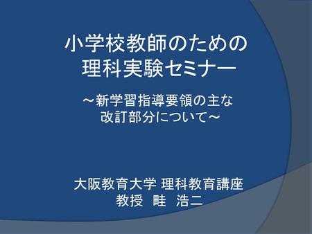 　小学校教師のための 　 理科実験セミナー 　 ～新学習指導要領の主な 　　　 改訂部分について～ 大阪教育大学 理科教育講座 　　　　 　教授　畦　浩二.