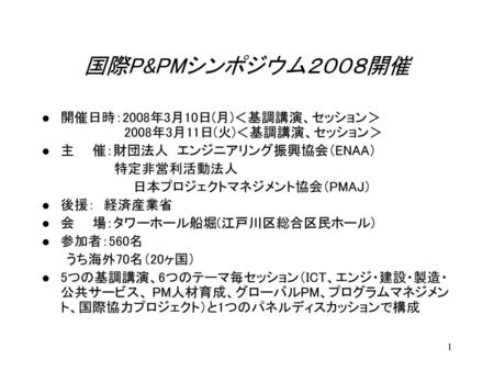 国際P&PMシンポジウム２００８開催 開催日時：2008年3月10日(月)＜基調講演、セッション＞ 　　　　　　　2008年3月11日(火)＜基調講演、セッション＞ 主　　催：財団法人　エンジニアリング振興協会（ENAA） 　 　　　　　　特定非営利活動法人 　　　　　　　　　　日本プロジェクトマネジメント協会（PMAJ）