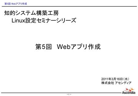 知的システム構築工房 　　Linux設定セミナーシリーズ 第5回　Webアプリ作成 2011年3月16日（水） 株式会社 アセンディア 1.