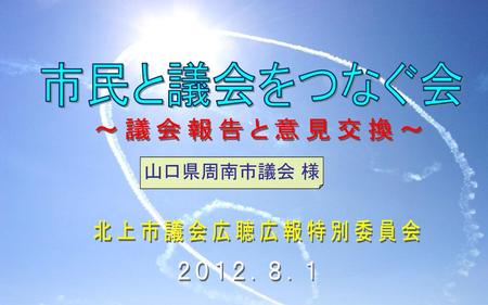 市民と議会をつなぐ会 ～議会報告と意見交換～ 山口県周南市議会 様 北上市議会広聴広報特別委員会 ２０１２．８．１.