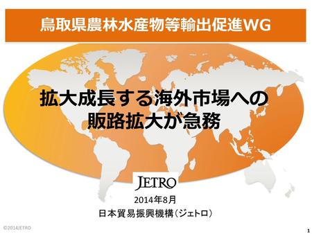 拡大成長する海外市場への 販路拡大が急務 鳥取県農林水産物等輸出促進WG 2014年8月 日本貿易振興機構（ジェトロ） ©2014JETRO