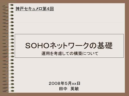 神戸セキュメロ第４回 ＳＯＨＯネットワークの基礎 運用を考慮しての構築について 表紙です。 ２００８年５月ｘｘ日 田中　英敏.