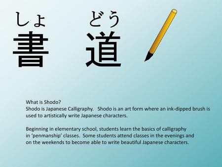 しょ　　どう What is Shodo? Shodo is Japanese Calligraphy. Shodo is an art form where an ink-dipped brush is used to artistically write Japanese characters.