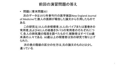 前回の演習問題の答え 問題1（章末問題30） 次のデータは1972年春刊行の医学雑誌New England Journal of Medicineで,数人の医師が報告した論文から引用したものである． 　　この研究は,55人の非喫煙者,31人のパイプまたは葉巻きの常用者,および401人の紙巻きタバコの常用者のそれぞれにつて,各人の肺気腫の程度を調べたもので,被験者はすべて60歳未満の人々である．60歳以上の喫煙者は別の研究で取り上げられた．