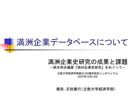 満洲企業データベースについて 満洲企業史研究の成果と課題 報告：疋田康行（立教大学経済学部） ―鈴木邦夫編著『満州企業史研究』をめぐって―