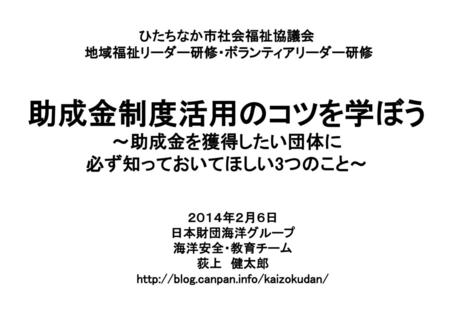 ひたちなか市社会福祉協議会 地域福祉リーダー研修・ボランティアリーダー研修 助成金制度活用のコツを学ぼう ～助成金を獲得したい団体に 必ず知っておいてほしい3つのこと～ ２０１４年２月６日 日本財団海洋グループ 海洋安全・教育チーム 荻上　健太郎 http://blog.canpan.info/kaizokudan/