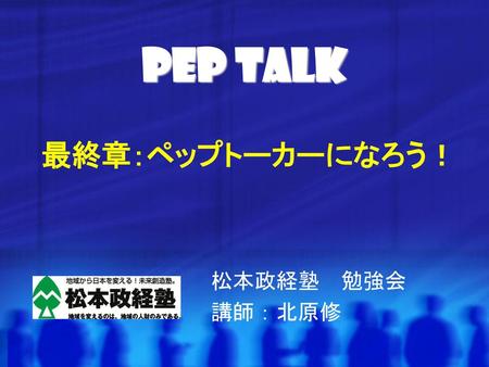 Pep Talk 最終章：ペップトーカーになろう！ 松本政経塾　勉強会　 講師：北原修.
