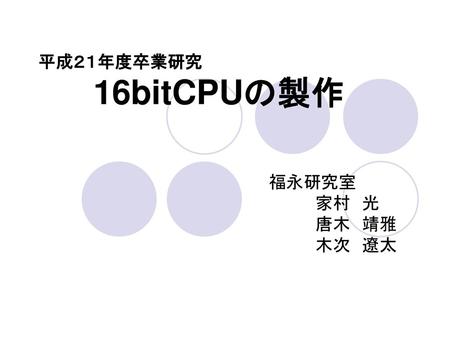 平成２１年度卒業研究 	　16bitCPUの製作 　　　　　　　　　　　　　　福永研究室 　　　　　　　　　　　　　　　　　　家村　光 　　　　　　　　　　　　　　　　　　唐木　靖雅 　　　　　　　　　　　　　　　　　　木次　遼太.