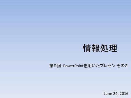 情報処理 第９回：PowerPointを用いたプレゼン その２ June 24, 2016.