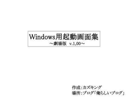 表紙 Windows用起動画面集 　　　　　　　～劇場版　v.1,00～ 作成：カズキング 場所：ブログ「俺らしいブログ」