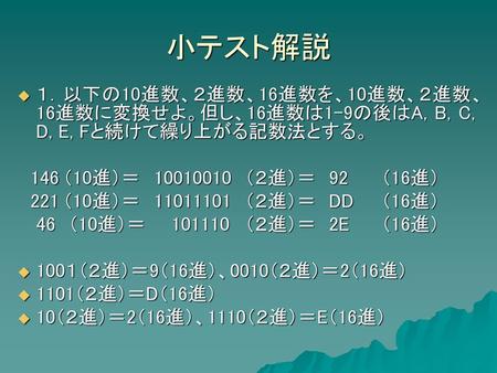 小テスト解説 １．以下の10進数、２進数、16進数を、10進数、２進数、16進数に変換せよ。但し、16進数は1-9の後はA, B, C, D, E, Fと続けて繰り上がる記数法とする。 　146	（10進）＝	10010010	（２進）＝　92	（16進） 　221	（10進）＝　	11011101	（２進）＝　DD	（16進）