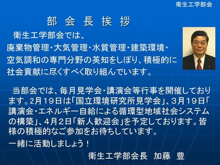 部 会 長 挨 拶 衛生工学部会では、 廃棄物管理・大気管理・水質管理・建築環境・ 空気調和の専門分野の英知をしぼり、積極的に