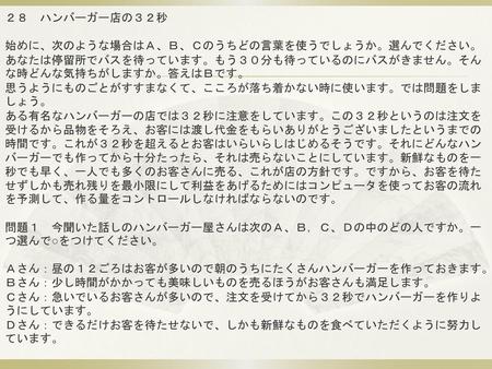 ２８　ハンバーガー店の３２秒 始めに、次のような場合はＡ、Ｂ、Ｃのうちどの言葉を使うでしょうか。選んでください。 あなたは停留所でバスを待っています。もう３０分も待っているのにバスがきません。そんな時どんな気持ちがしますか。答えはＢです。 思うようにものごとがすすまなくて、こころが落ち着かない時に使います。では問題をしましょう。