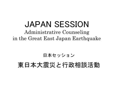 JAPAN SESSION Administrative Counseling in the Great East Japan Earthquake 日本セッション 東日本大震災と行政相談活動.