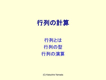 行列の計算 行列とは 行列の型 行列の演算 (C) Katsuhiro Yamada.