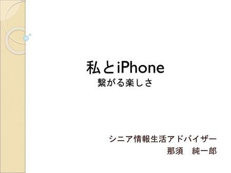 私とiPhone 繋がる楽しさ シニア情報生活アドバイザー 那須　純一郎.